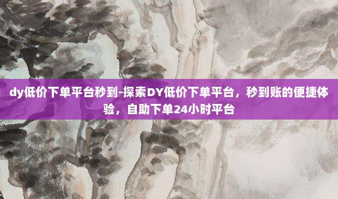 dy低价下单平台秒到-探索DY低价下单平台,秒到账的便捷体验,自助下单24小时平台