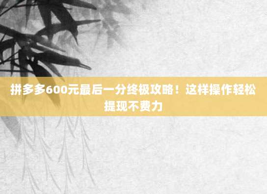 拼多多600元最后一分终极攻略!这样操作轻松提现不费力