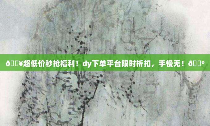 ?超低价秒抢福利!dy下单平台限时折扣,手慢无!?