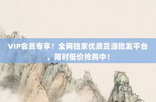 VIP会员专享!全网独家优质货源批发平台,限时低价抢购中!