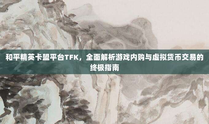 和平精英卡盟平台TFK,全面解析游戏内购与虚拟货币交易的终极指南