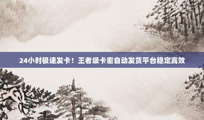 24小时极速发卡!王者级卡密自动发货平台稳定高效