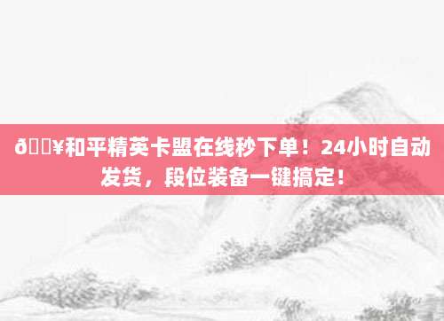 ?和平精英卡盟在线秒下单!24小时自动发货,段位装备一键搞定!