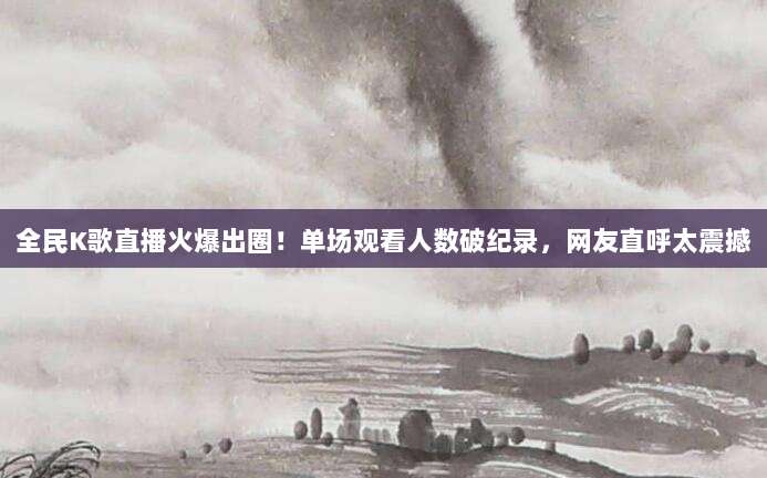 全民K歌直播火爆出圈!单场观看人数破纪录,网友直呼太震撼