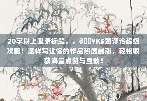 20字以上吸睛标题,,?KS赞评论超级攻略!这样写让你的作品热度暴涨,轻松收获海量点赞与互动!