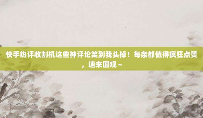 快手热评收割机这些神评论笑到我头掉!每条都值得疯狂点赞,速来围观~