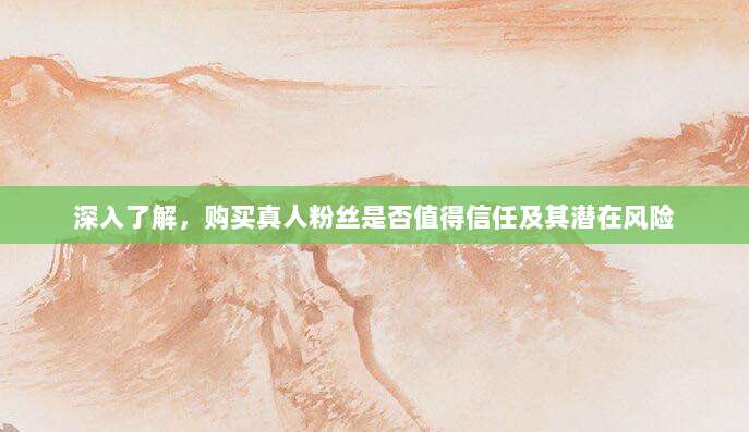 深入了解，购买真人粉丝是否值得信任及其潜在风险