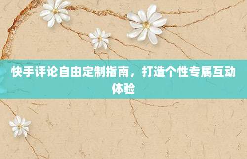 快手评论自由定制指南,打造个性专属互动体验