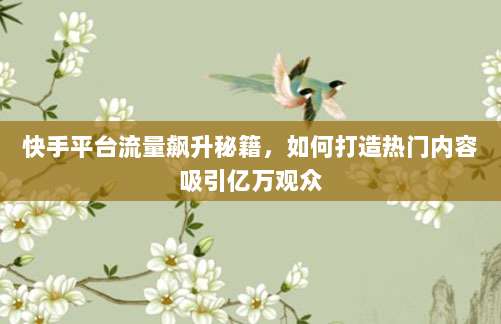 快手平台流量飙升秘籍，如何打造热门内容吸引亿万观众