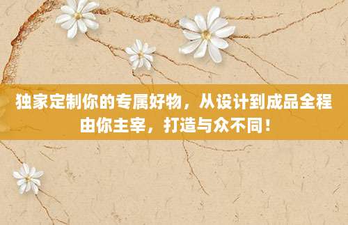 独家定制你的专属好物，从设计到成品全程由你主宰，打造与众不同！