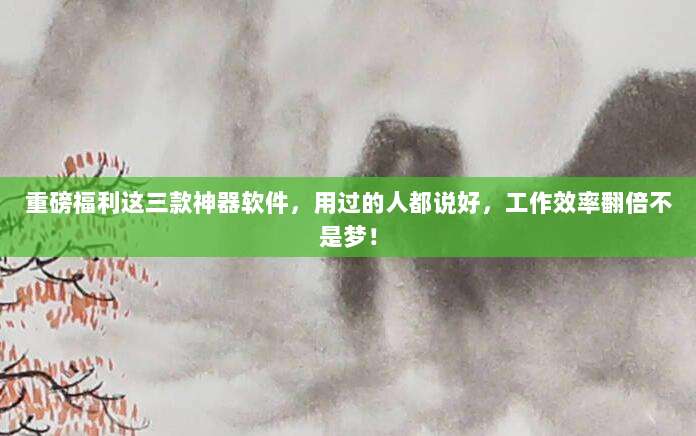 重磅福利这三款神器软件,用过的人都说好,工作效率翻倍不是梦!