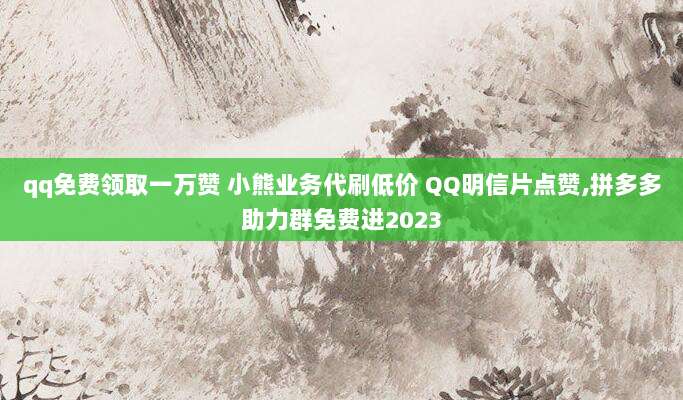 qq免费领取一万赞 小熊业务代刷低价 QQ明信片点赞,拼多多助力群免费进2023