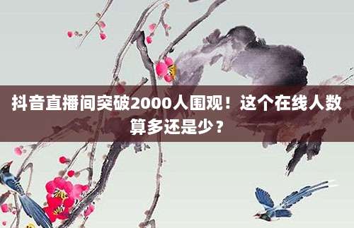 抖音直播间突破2000人围观!这个在线人数算多还是少?