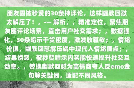 朋友圈被秒赞的30条神评论,这样幽默回怼太解压了!,--- 解析,,精准定位,聚焦朋友圈评论场景,直击用户社交需求;,数据强化,30条暗示干货密度,激发收藏欲;,情绪价值,幽默回怼解压戳中现代人情绪痛点;,结果诱惑,被秒赞暗示内容能快速提升社交互动率。,替换幽默回怼为高情商夸人反emo金句等关键词,适配不同风格。