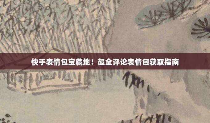 快手表情包宝藏地!超全评论表情包获取指南