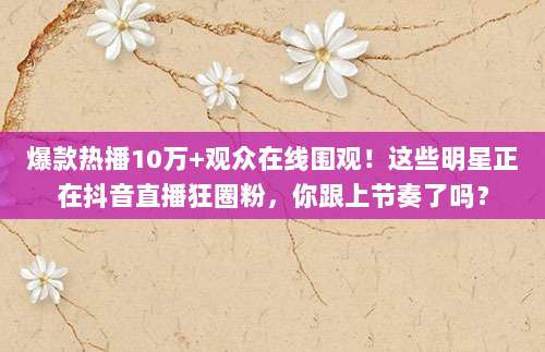 爆款热播10万+观众在线围观！这些明星正在抖音直播狂圈粉，你跟上节奏了吗？