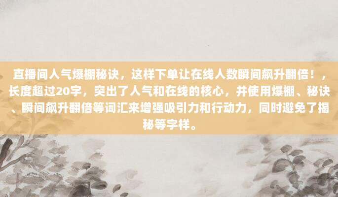 直播间人气爆棚秘诀,这样下单让在线人数瞬间飙升翻倍!,长度超过20字,突出了人气和在线的核心,并使用爆棚、秘诀、瞬间飙升翻倍等词汇来增强吸引力和行动力,同时避免了揭秘等字样。