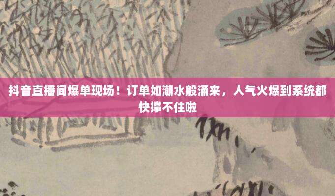 抖音直播间爆单现场!订单如潮水般涌来,人气火爆到系统都快撑不住啦
