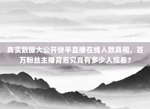 真实数据大公开快手直播在线人数真相,百万粉丝主播背后究竟有多少人观看?