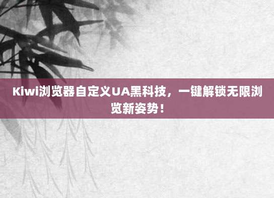 Kiwi浏览器自定义UA黑科技，一键解锁无限浏览新姿势！