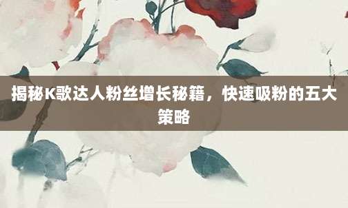 揭秘K歌达人粉丝增长秘籍，快速吸粉的五大策略