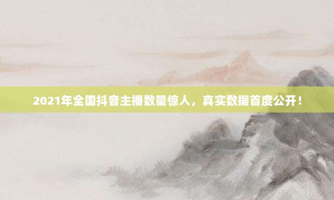 2021年全国抖音主播数量惊人,真实数据首度公开!