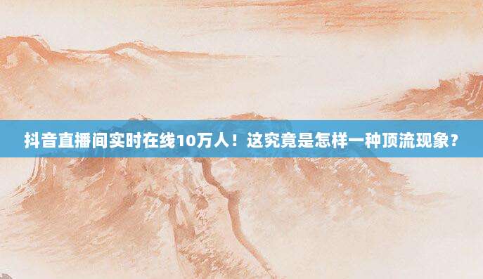 抖音直播间实时在线10万人！这究竟是怎样一种顶流现象？