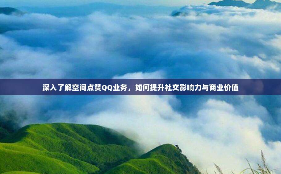 深入了解空间点赞QQ业务,如何提升社交影响力与商业价值