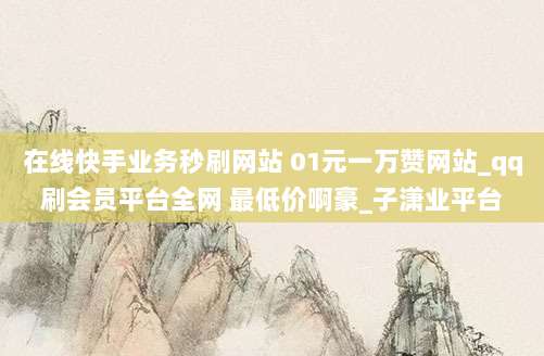 在线快手业务秒刷网站 01元一万赞网站_qq刷会员平台全网 最低价啊豪_子潇业平台