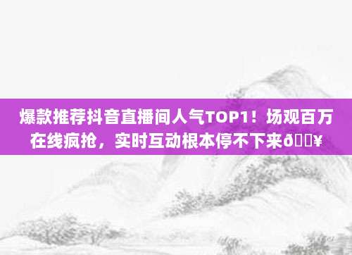 爆款推荐抖音直播间人气TOP1!场观百万在线疯抢,实时互动根本停不下来?