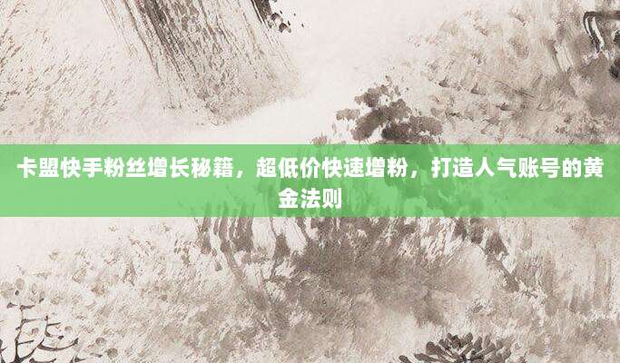 卡盟快手粉丝增长秘籍,超低价快速增粉,打造人气账号的黄金法则