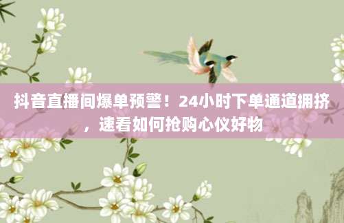 抖音直播间爆单预警!24小时下单通道拥挤,速看如何抢购心仪好物