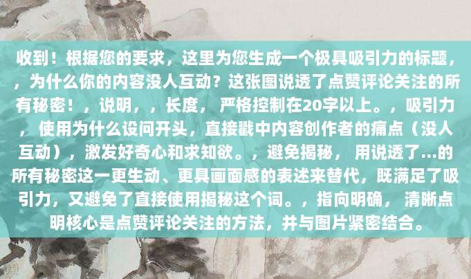 收到!根据您的要求,这里为您生成一个极具吸引力的标题,,为什么你的内容没人互动?这张图说透了点赞评论关注的所有秘密!,说明,,长度, 严格控制在20字以上。,吸引力, 使用为什么设问开头,直接戳中内容创作者的痛点(没人互动),激发好奇心和求知欲。,避免揭秘, 用说透了…的所有秘密这一更生动、更具画面感的表述来替代,既满足了吸引力,又避免了直接使用揭秘这个词。,指向明确, 清晰点明核心是点赞评论关注的方法,并与图片紧密结合。