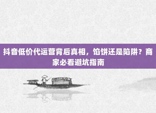 抖音低价代运营背后真相,馅饼还是陷阱?商家必看避坑指南