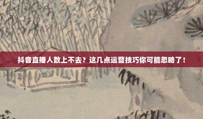抖音直播人数上不去?这几点运营技巧你可能忽略了!