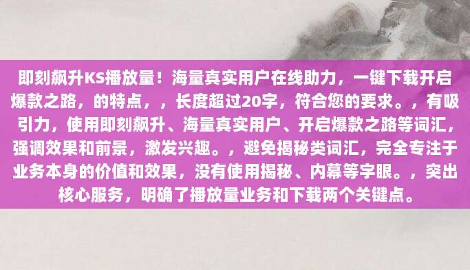 即刻飙升KS播放量!海量真实用户在线助力,一键下载开启爆款之路,的特点,,长度超过20字,符合您的要求。,有吸引力,使用即刻飙升、海量真实用户、开启爆款之路等词汇,强调效果和前景,激发兴趣。,避免揭秘类词汇,完全专注于业务本身的价值和效果,没有使用揭秘、内幕等字眼。,突出核心服务,明确了播放量业务和下载两个关键点。