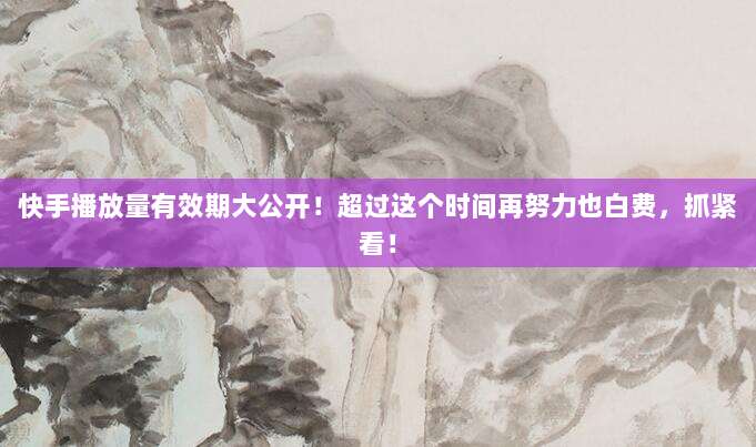 快手播放量有效期大公开!超过这个时间再努力也白费,抓紧看!