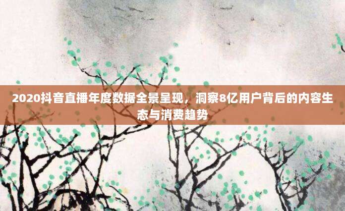 2020抖音直播年度数据全景呈现,洞察8亿用户背后的内容生态与消费趋势