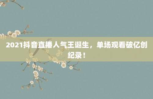2021抖音直播人气王诞生,单场观看破亿创纪录!