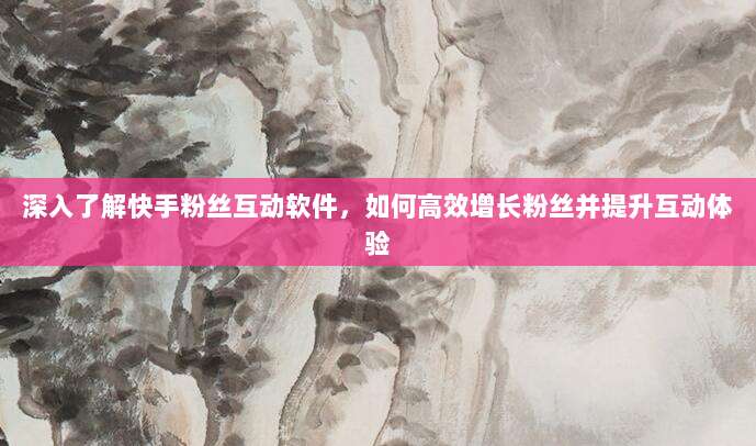 深入了解快手粉丝互动软件,如何高效增长粉丝并提升互动体验