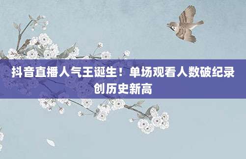 抖音直播人气王诞生！单场观看人数破纪录创历史新高