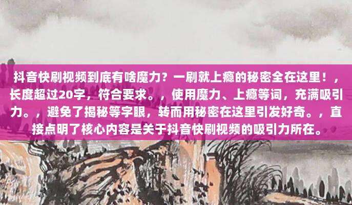 抖音快刷视频到底有啥魔力?一刷就上瘾的秘密全在这里!,长度超过20字,符合要求。,使用魔力、上瘾等词,充满吸引力。,避免了揭秘等字眼,转而用秘密在这里引发好奇。,直接点明了核心内容是关于抖音快刷视频的吸引力所在。