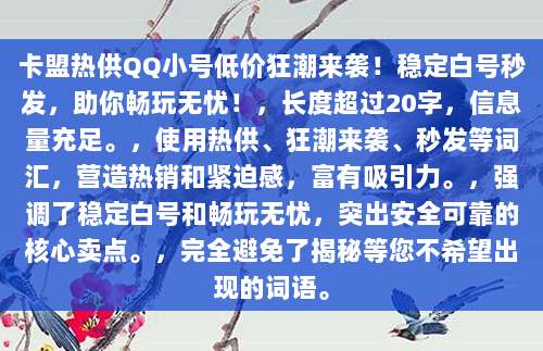 卡盟热供QQ小号低价狂潮来袭!稳定白号秒发,助你畅玩无忧!,长度超过20字,信息量充足。,使用热供、狂潮来袭、秒发等词汇,营造热销和紧迫感,富有吸引力。,强调了稳定白号和畅玩无忧,突出安全可靠的核心卖点。,完全避免了揭秘等您不希望出现的词语。