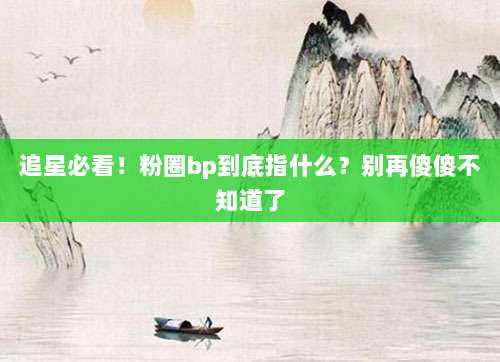 追星必看!粉圈bp到底指什么?别再傻傻不知道了