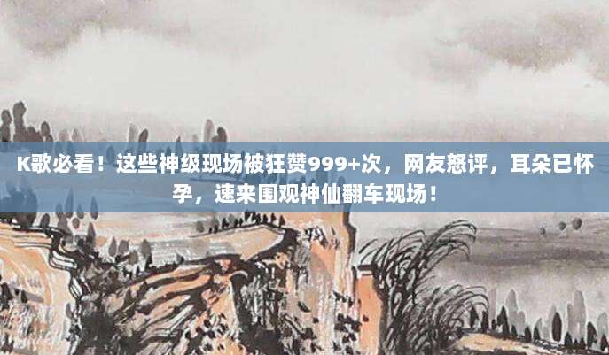 K歌必看!这些神级现场被狂赞999+次,网友怒评,耳朵已怀孕,速来围观神仙翻车现场!