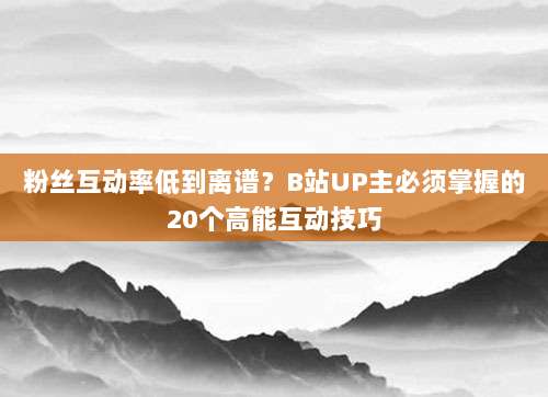 粉丝互动率低到离谱?B站UP主必须掌握的20个高能互动技巧