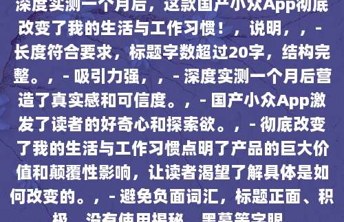 深度实测一个月后,这款国产小众App彻底改变了我的生活与工作习惯!,说明,,- 长度符合要求,标题字数超过20字,结构完整。,- 吸引力强,,- 深度实测一个月后营造了真实感和可信度。,- 国产小众App激发了读者的好奇心和探索欲。,- 彻底改变了我的生活与工作习惯点明了产品的巨大价值和颠覆性影响,让读者渴望了解具体是如何改变的。,- 避免负面词汇,标题正面、积极,没有使用揭秘、黑幕等字眼。