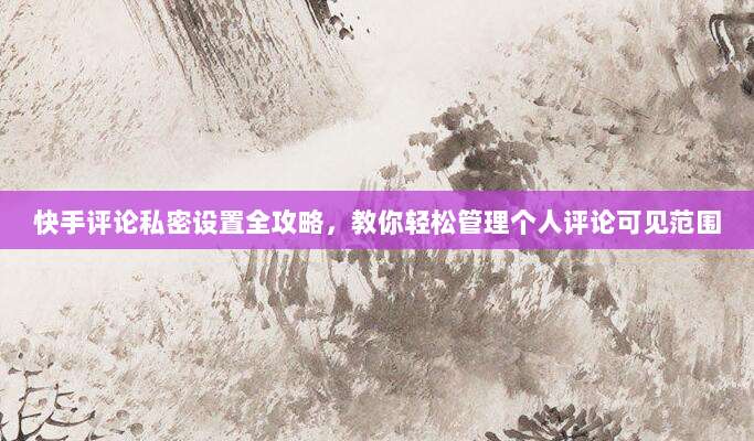 快手评论私密设置全攻略,教你轻松管理个人评论可见范围