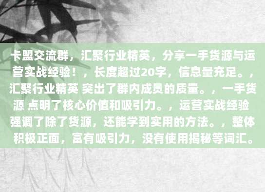 卡盟交流群,汇聚行业精英,分享一手货源与运营实战经验!,长度超过20字,信息量充足。,汇聚行业精英 突出了群内成员的质量。,一手货源 点明了核心价值和吸引力。,运营实战经验 强调了除了货源,还能学到实用的方法。,整体积极正面,富有吸引力,没有使用揭秘等词汇。