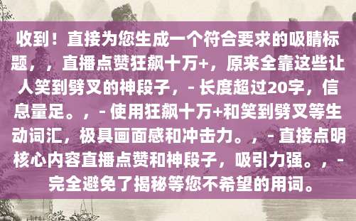收到!直接为您生成一个符合要求的吸睛标题,,直播点赞狂飙十万+,原来全靠这些让人笑到劈叉的神段子,- 长度超过20字,信息量足。,- 使用狂飙十万+和笑到劈叉等生动词汇,极具画面感和冲击力。,- 直接点明核心内容直播点赞和神段子,吸引力强。,- 完全避免了揭秘等您不希望的用词。